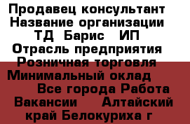 Продавец-консультант › Название организации ­ ТД "Барис", ИП › Отрасль предприятия ­ Розничная торговля › Минимальный оклад ­ 15 000 - Все города Работа » Вакансии   . Алтайский край,Белокуриха г.